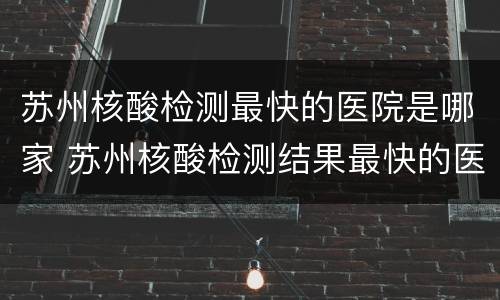 苏州核酸检测最快的医院是哪家 苏州核酸检测结果最快的医院