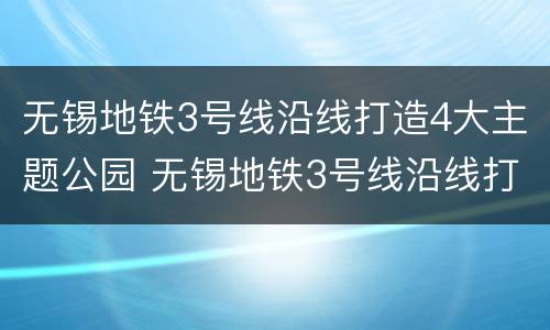 无锡地铁3号线沿线打造4大主题公园 无锡地铁3号线沿线打造4大主题公园是什么
