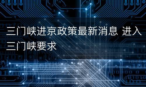 三门峡进京政策最新消息 进入三门峡要求