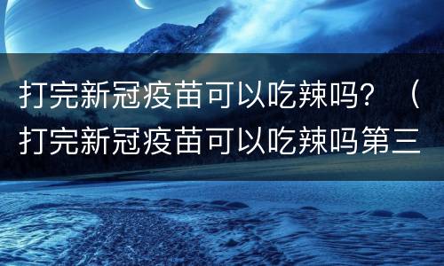 打完新冠疫苗可以吃辣吗？（打完新冠疫苗可以吃辣吗第三天）