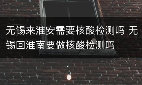 无锡来淮安需要核酸检测吗 无锡回淮南要做核酸检测吗