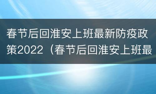 春节后回淮安上班最新防疫政策2022（春节后回淮安上班最新防疫政策2022年11月）