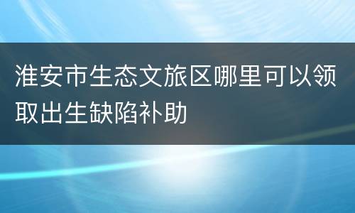 淮安市生态文旅区哪里可以领取出生缺陷补助