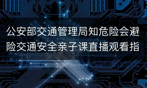 公安部交通管理局知危险会避险交通安全亲子课直播观看指南（附入口）