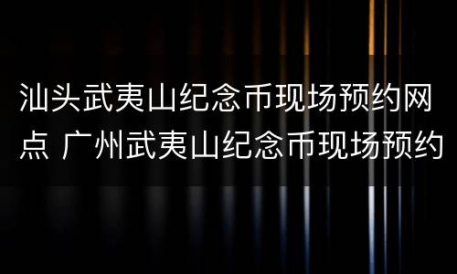 汕头武夷山纪念币现场预约网点 广州武夷山纪念币现场预约网点