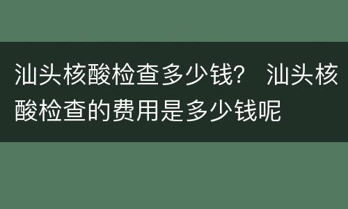汕头核酸检查多少钱？ 汕头核酸检查的费用是多少钱呢