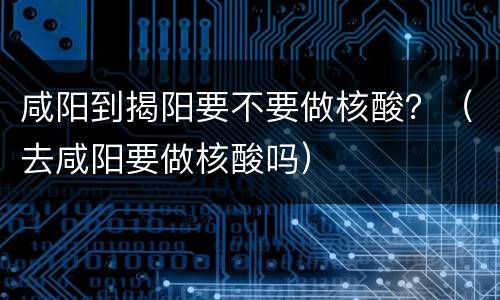 咸阳到揭阳要不要做核酸？（去咸阳要做核酸吗）