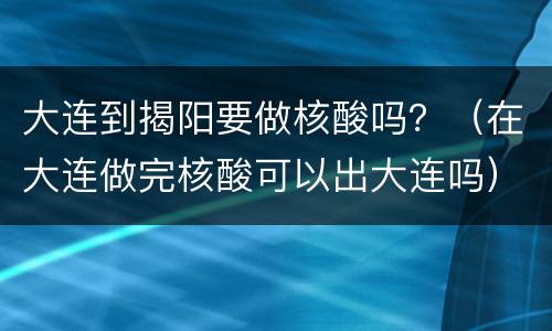 大连到揭阳要做核酸吗？（在大连做完核酸可以出大连吗）