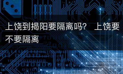 上饶到揭阳要隔离吗？ 上饶要不要隔离