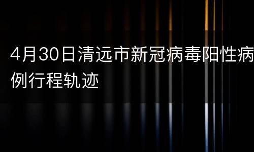 4月30日清远市新冠病毒阳性病例行程轨迹
