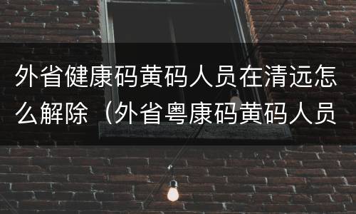 外省健康码黄码人员在清远怎么解除（外省粤康码黄码人员怎么解除）