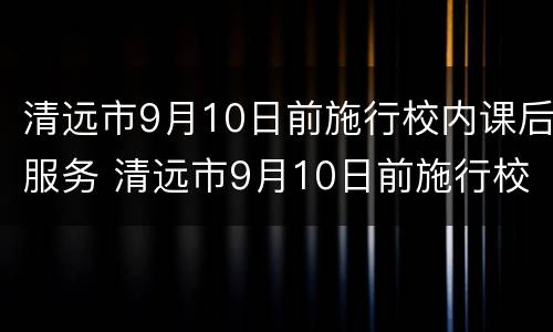清远市9月10日前施行校内课后服务 清远市9月10日前施行校内课后服务政策