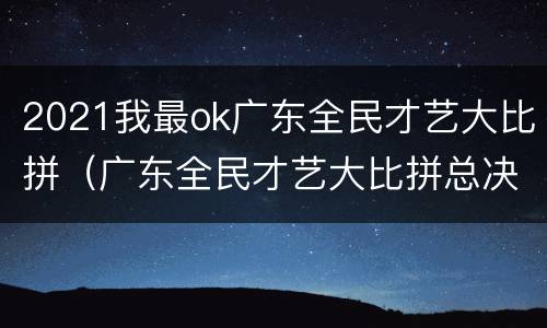 2021我最ok广东全民才艺大比拼（广东全民才艺大比拼总决赛直播）