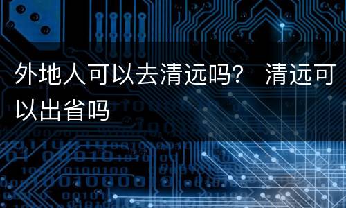 外地人可以去清远吗？ 清远可以出省吗