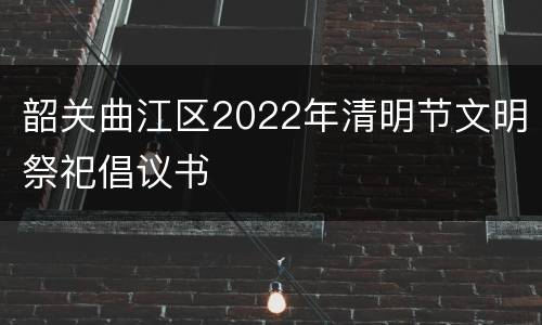 韶关曲江区2022年清明节文明祭祀倡议书