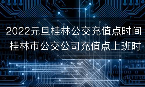 2022元旦桂林公交充值点时间 桂林市公交公司充值点上班时间