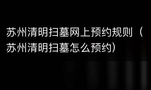 苏州清明扫墓网上预约规则（苏州清明扫墓怎么预约）