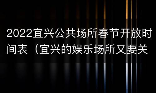 2022宜兴公共场所春节开放时间表（宜兴的娱乐场所又要关门了吗）