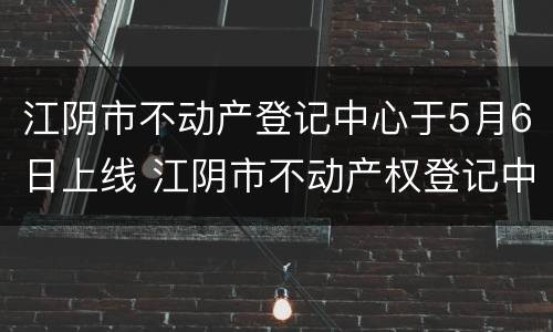 江阴市不动产登记中心于5月6日上线 江阴市不动产权登记中心