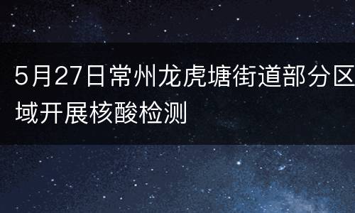 5月27日常州龙虎塘街道部分区域开展核酸检测