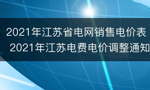2021年江苏省电网销售电价表 2021年江苏电费电价调整通知