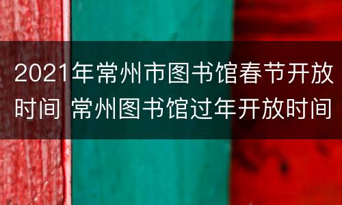 2021年常州市图书馆春节开放时间 常州图书馆过年开放时间