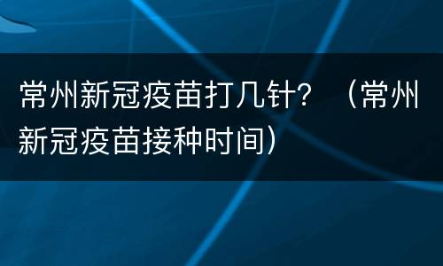 常州新冠疫苗打几针？（常州新冠疫苗接种时间）