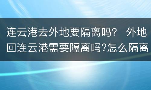 连云港去外地要隔离吗？ 外地回连云港需要隔离吗?怎么隔离