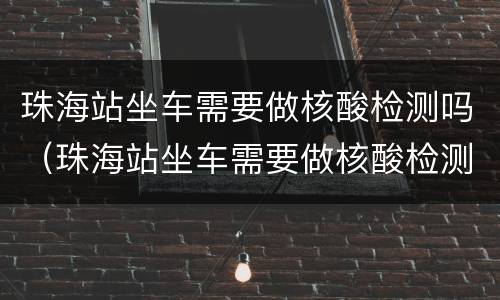 珠海站坐车需要做核酸检测吗（珠海站坐车需要做核酸检测吗最新）