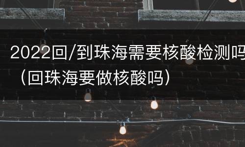 2022回/到珠海需要核酸检测吗（回珠海要做核酸吗）