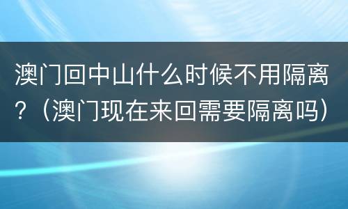 澳门回中山什么时候不用隔离?（澳门现在来回需要隔离吗）