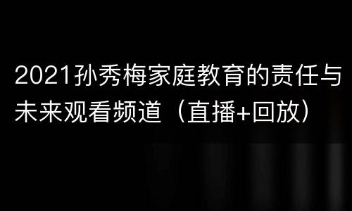2021孙秀梅家庭教育的责任与未来观看频道（直播+回放）