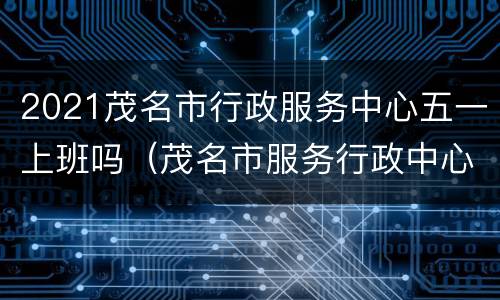2021茂名市行政服务中心五一上班吗（茂名市服务行政中心电话）