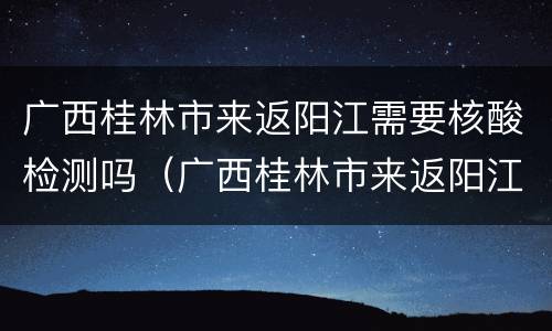 广西桂林市来返阳江需要核酸检测吗（广西桂林市来返阳江需要核酸检测吗现在）