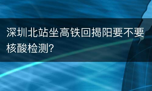 深圳北站坐高铁回揭阳要不要核酸检测？