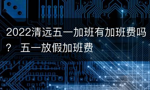 2022清远五一加班有加班费吗？ 五一放假加班费