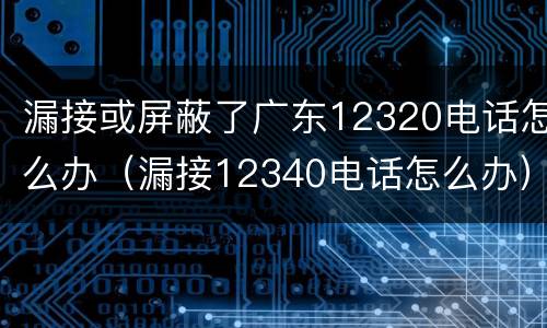 漏接或屏蔽了广东12320电话怎么办（漏接12340电话怎么办）