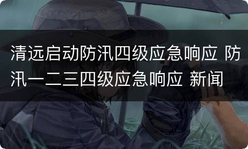 清远启动防汛四级应急响应 防汛一二三四级应急响应 新闻