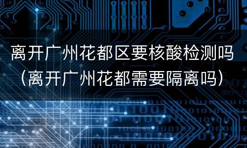 离开广州花都区要核酸检测吗（离开广州花都需要隔离吗）