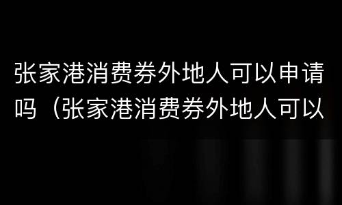 张家港消费券外地人可以申请吗（张家港消费券外地人可以申请吗知乎）
