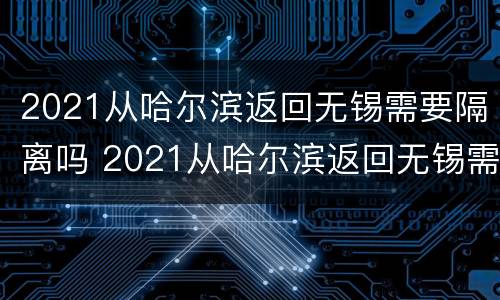 2021从哈尔滨返回无锡需要隔离吗 2021从哈尔滨返回无锡需要隔离吗现在