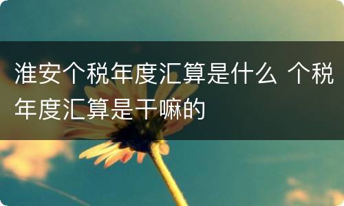 淮安个税年度汇算是什么 个税年度汇算是干嘛的