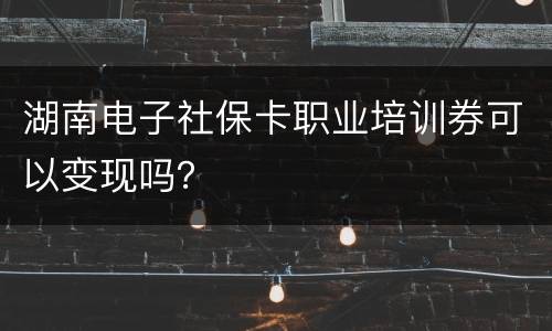 湖南电子社保卡职业培训券可以变现吗？