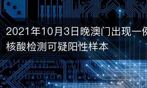 2021年10月3日晚澳门出现一例核酸检测可疑阳性样本