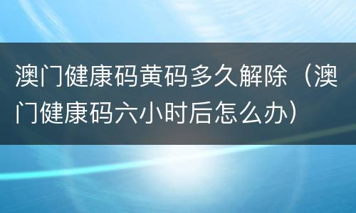 澳门健康码黄码多久解除（澳门健康码六小时后怎么办）