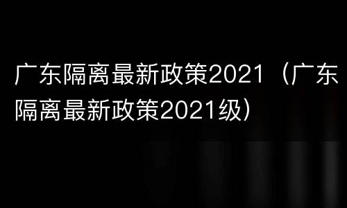 广东隔离最新政策2021（广东隔离最新政策2021级）