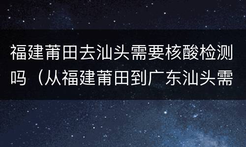 福建莆田去汕头需要核酸检测吗（从福建莆田到广东汕头需要核酸检测吗）