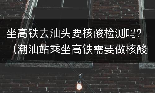 坐高铁去汕头要核酸检测吗？（潮汕站乘坐高铁需要做核酸检测吗）