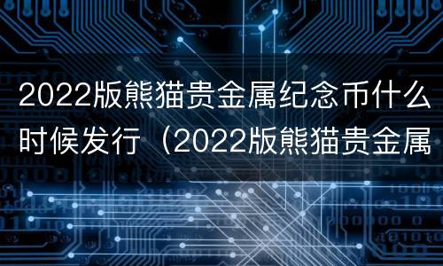 2022版熊猫贵金属纪念币什么时候发行（2022版熊猫贵金属纪念币预约）