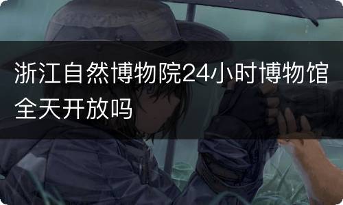 浙江自然博物院24小时博物馆全天开放吗